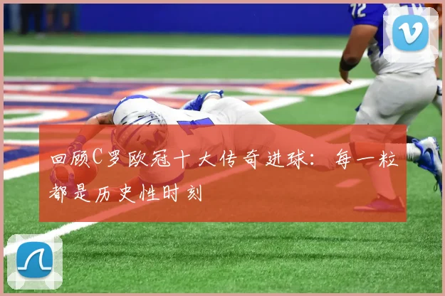回顾C罗欧冠十大传奇进球：每一粒都是历史性时刻