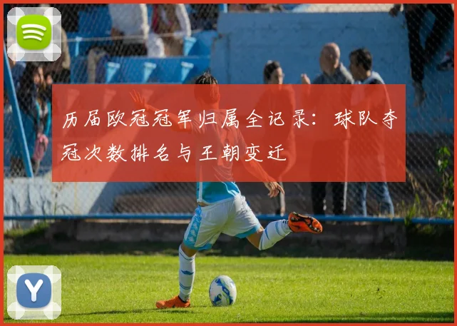 历届欧冠冠军归属全记录:球队夺冠次数排名与王朝变迁