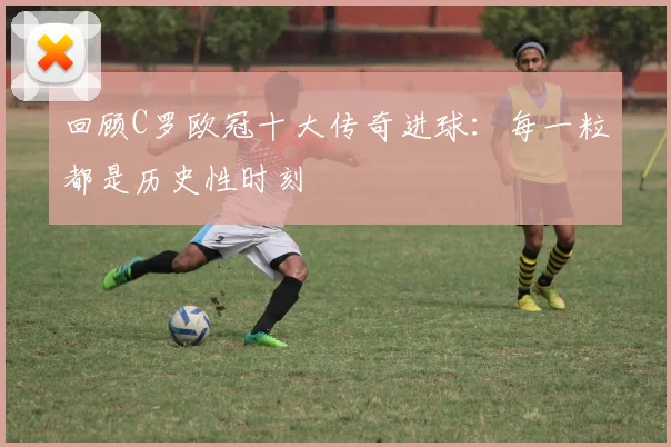 回顾C罗欧冠十大传奇进球：每一粒都是历史性时刻